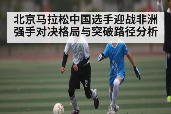 北京马拉松中国选手迎战非洲强手对决格局与突破路径分析