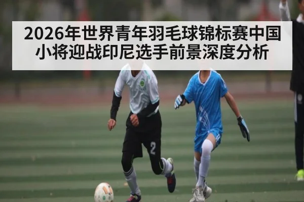 2026年世界青年羽毛球锦标赛中国小将迎战印尼选手前景深度分析