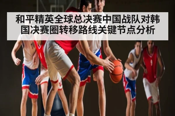 和平精英全球总决赛中国战队对韩国决赛圈转移路线关键节点分析